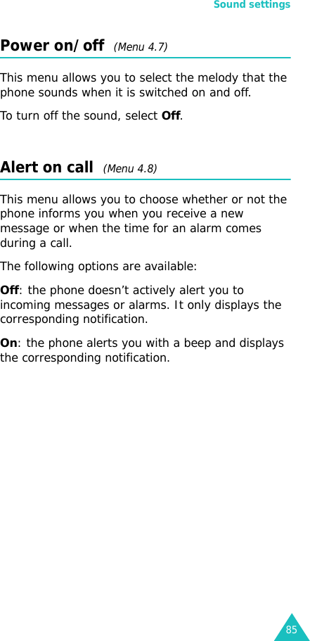 Sound settings85Power on/off  (Menu 4.7)This menu allows you to select the melody that the phone sounds when it is switched on and off.To turn off the sound, select Off. Alert on call  (Menu 4.8)This menu allows you to choose whether or not the phone informs you when you receive a new message or when the time for an alarm comes during a call.The following options are available:Off: the phone doesn’t actively alert you to incoming messages or alarms. It only displays the corresponding notification.On: the phone alerts you with a beep and displays the corresponding notification.