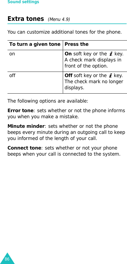 Sound settings86Extra tones  (Menu 4.9)You can customize additional tones for the phone. The following options are available:Error tone: sets whether or not the phone informs you when you make a mistake. Minute minder: sets whether or not the phone beeps every minute during an outgoing call to keep you informed of the length of your call.Connect tone: sets whether or not your phone beeps when your call is connected to the system.To turn a given tone Press theonOn soft key or the   key.A check mark displays in front of the option.offOff soft key or the   key. The check mark no longer displays.