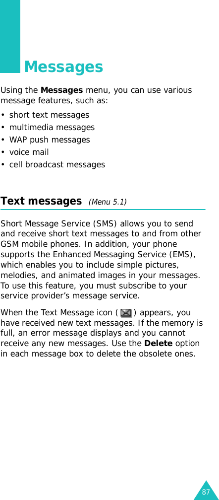 87MessagesUsing the Messages menu, you can use various message features, such as:• short text messages• multimedia messages•WAP push messages•voice mail• cell broadcast messagesText messages  (Menu 5.1)Short Message Service (SMS) allows you to send and receive short text messages to and from other GSM mobile phones. In addition, your phone supports the Enhanced Messaging Service (EMS), which enables you to include simple pictures, melodies, and animated images in your messages. To use this feature, you must subscribe to your service provider’s message service.When the Text Message icon ( ) appears, you have received new text messages. If the memory is full, an error message displays and you cannot receive any new messages. Use the Delete option in each message box to delete the obsolete ones.