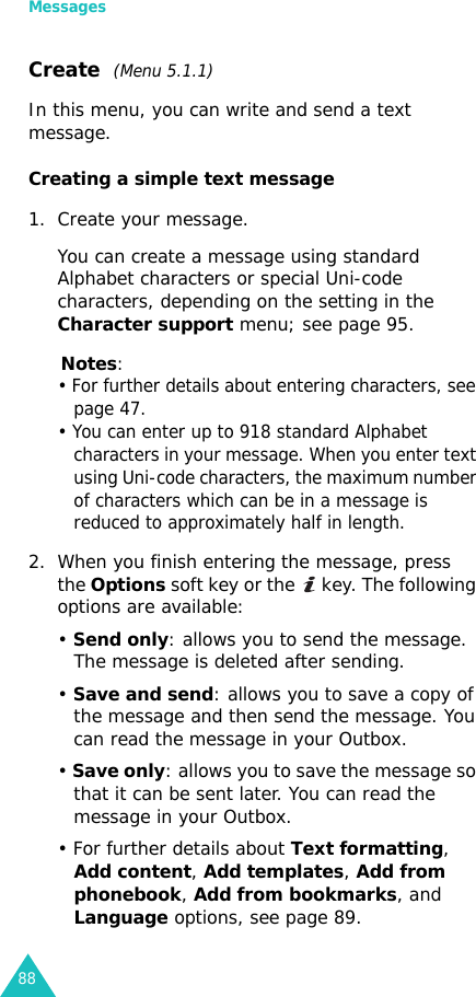 Messages88Create  (Menu 5.1.1)In this menu, you can write and send a text message.Creating a simple text message1. Create your message.You can create a message using standard Alphabet characters or special Uni-code characters, depending on the setting in the Character support menu; see page 95.Notes: • For further details about entering characters, see page 47. • You can enter up to 918 standard Alphabet characters in your message. When you enter text using Uni-code characters, the maximum number of characters which can be in a message is reduced to approximately half in length.2. When you finish entering the message, press the Options soft key or the   key. The following options are available:• Send only: allows you to send the message. The message is deleted after sending.• Save and send: allows you to save a copy of the message and then send the message. You can read the message in your Outbox. • Save only: allows you to save the message so that it can be sent later. You can read the message in your Outbox.• For further details about Text formatting, Add content, Add templates, Add from phonebook, Add from bookmarks, and Language options, see page 89.