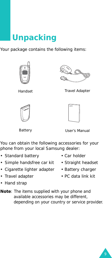 9UnpackingYour package contains the following items:You can obtain the following accessories for your phone from your local Samsung dealer:• Standard battery • Car holder• Simple handsfree car kit • Straight headset• Cigarette lighter adapter • Battery charger• Travel adapter • PC data link kit•Hand strapNote: The items supplied with your phone and available accessories may be different, depending on your country or service provider.Handset Travel AdapterBattery User’s Manual