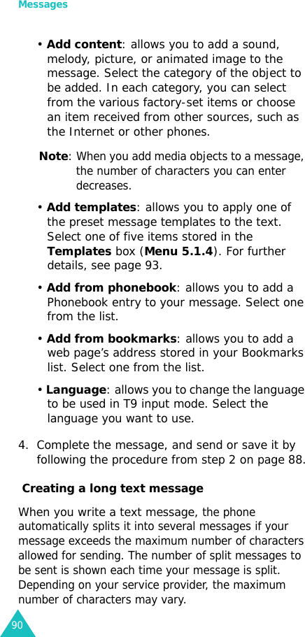 Messages90• Add content: allows you to add a sound, melody, picture, or animated image to the message. Select the category of the object to be added. In each category, you can select from the various factory-set items or choose an item received from other sources, such as the Internet or other phones.Note: When you add media objects to a message, the number of characters you can enter decreases.• Add templates: allows you to apply one of the preset message templates to the text. Select one of five items stored in the Templates box (Menu 5.1.4). For further details, see page 93.• Add from phonebook: allows you to add a Phonebook entry to your message. Select one from the list.• Add from bookmarks: allows you to add a web page’s address stored in your Bookmarks list. Select one from the list.• Language: allows you to change the language to be used in T9 input mode. Select the language you want to use. 4. Complete the message, and send or save it by following the procedure from step 2 on page 88. Creating a long text messageWhen you write a text message, the phone automatically splits it into several messages if your message exceeds the maximum number of characters allowed for sending. The number of split messages to be sent is shown each time your message is split. Depending on your service provider, the maximum number of characters may vary.