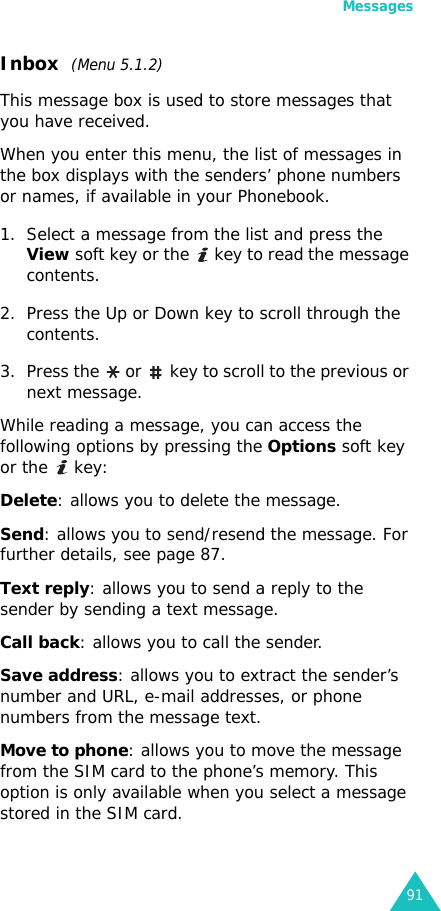 Messages91Inbox  (Menu 5.1.2)This message box is used to store messages that you have received.When you enter this menu, the list of messages in the box displays with the senders’ phone numbers or names, if available in your Phonebook.1. Select a message from the list and press the View soft key or the   key to read the message contents.2. Press the Up or Down key to scroll through the contents.3. Press the   or   key to scroll to the previous or next message.While reading a message, you can access the following options by pressing the Options soft key or the   key:Delete: allows you to delete the message.Send: allows you to send/resend the message. For further details, see page 87.Text reply: allows you to send a reply to the sender by sending a text message. Call back: allows you to call the sender.Save address: allows you to extract the sender’s number and URL, e-mail addresses, or phone numbers from the message text.Move to phone: allows you to move the message from the SIM card to the phone’s memory. This option is only available when you select a message stored in the SIM card.