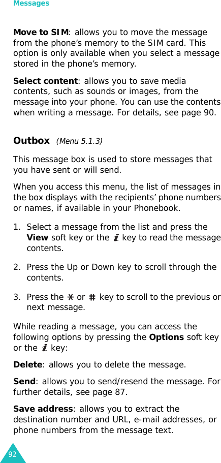 Messages92Move to SIM: allows you to move the message from the phone’s memory to the SIM card. This option is only available when you select a message stored in the phone’s memory.Select content: allows you to save media contents, such as sounds or images, from the message into your phone. You can use the contents when writing a message. For details, see page 90. Outbox  (Menu 5.1.3)This message box is used to store messages that you have sent or will send.When you access this menu, the list of messages in the box displays with the recipients’ phone numbers or names, if available in your Phonebook.1. Select a message from the list and press the View soft key or the   key to read the message contents.2. Press the Up or Down key to scroll through the contents.3. Press the   or   key to scroll to the previous or next message.While reading a message, you can access the following options by pressing the Options soft key or the   key:Delete: allows you to delete the message.Send: allows you to send/resend the message. For further details, see page 87.Save address: allows you to extract the destination number and URL, e-mail addresses, or phone numbers from the message text.