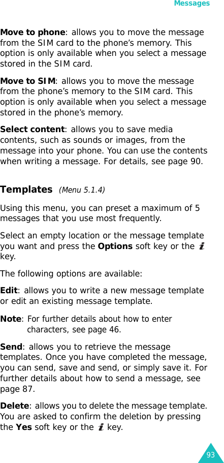 Messages93Move to phone: allows you to move the message from the SIM card to the phone’s memory. This option is only available when you select a message stored in the SIM card.Move to SIM: allows you to move the message from the phone’s memory to the SIM card. This option is only available when you select a message stored in the phone’s memory.Select content: allows you to save media contents, such as sounds or images, from the message into your phone. You can use the contents when writing a message. For details, see page 90.Templates  (Menu 5.1.4)Using this menu, you can preset a maximum of 5 messages that you use most frequently. Select an empty location or the message template you want and press the Options soft key or the   key.The following options are available:Edit: allows you to write a new message template or edit an existing message template.Note: For further details about how to enter characters, see page 46.Send: allows you to retrieve the message templates. Once you have completed the message, you can send, save and send, or simply save it. For further details about how to send a message, see page 87.Delete: allows you to delete the message template. You are asked to confirm the deletion by pressing the Yes soft key or the   key.