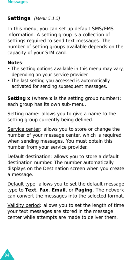 Messages94Settings  (Menu 5.1.5)In this menu, you can set up default SMS/EMS information. A setting group is a collection of settings required to send text messages. The number of setting groups available depends on the capacity of your SIM card. Notes: • The setting options available in this menu may vary, depending on your service provider.• The last setting you accessed is automatically activated for sending subsequent messages.Setting x (where x is the setting group number): each group has its own sub-menu.Setting name: allows you to give a name to the setting group currently being defined.Service center: allows you to store or change the number of your message center, which is required when sending messages. You must obtain this number from your service provider.Default destination: allows you to store a default destination number. The number automatically displays on the Destination screen when you create a message.Default type: allows you to set the default message type to Text, Fax, Email, or Paging. The network can convert the messages into the selected format.Validity period: allows you to set the length of time your text messages are stored in the message center while attempts are made to deliver them.