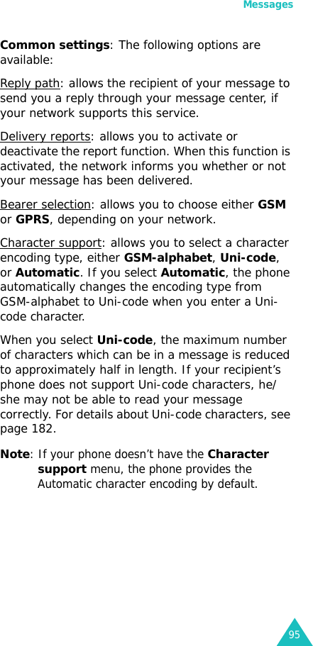 Messages95Common settings: The following options are available:Reply path: allows the recipient of your message to send you a reply through your message center, if your network supports this service. Delivery reports: allows you to activate or deactivate the report function. When this function is activated, the network informs you whether or not your message has been delivered. Bearer selection: allows you to choose either GSM or GPRS, depending on your network.Character support: allows you to select a character encoding type, either GSM-alphabet, Uni-code, or Automatic. If you select Automatic, the phone automatically changes the encoding type from GSM-alphabet to Uni-code when you enter a Uni-code character.When you select Uni-code, the maximum number of characters which can be in a message is reduced to approximately half in length. If your recipient’s phone does not support Uni-code characters, he/she may not be able to read your message correctly. For details about Uni-code characters, see page 182.Note: If your phone doesn’t have the Character support menu, the phone provides the Automatic character encoding by default.