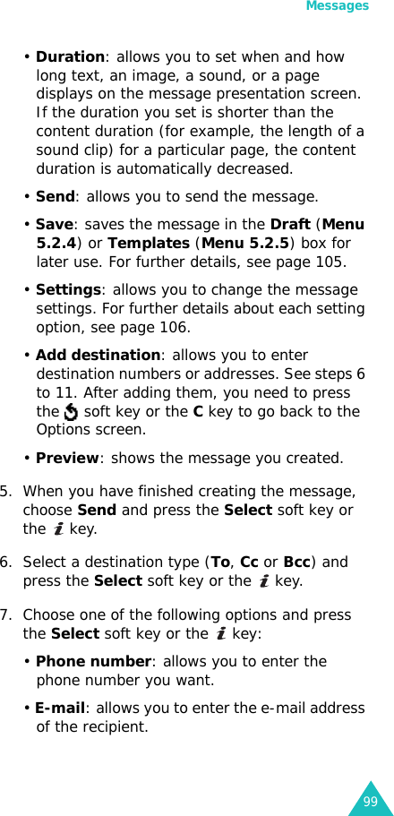 Messages99• Duration: allows you to set when and how long text, an image, a sound, or a page displays on the message presentation screen. If the duration you set is shorter than the content duration (for example, the length of a sound clip) for a particular page, the content duration is automatically decreased.• Send: allows you to send the message.• Save: saves the message in the Draft (Menu 5.2.4) or Templates (Menu 5.2.5) box for later use. For further details, see page 105.• Settings: allows you to change the message settings. For further details about each setting option, see page 106.• Add destination: allows you to enter destination numbers or addresses. See steps 6 to 11. After adding them, you need to press the   soft key or the C key to go back to the Options screen.• Preview: shows the message you created.5. When you have finished creating the message, choose Send and press the Select soft key or the  key.6. Select a destination type (To, Cc or Bcc) and press the Select soft key or the   key.7. Choose one of the following options and press the Select soft key or the   key:• Phone number: allows you to enter the phone number you want.• E-mail: allows you to enter the e-mail address of the recipient.