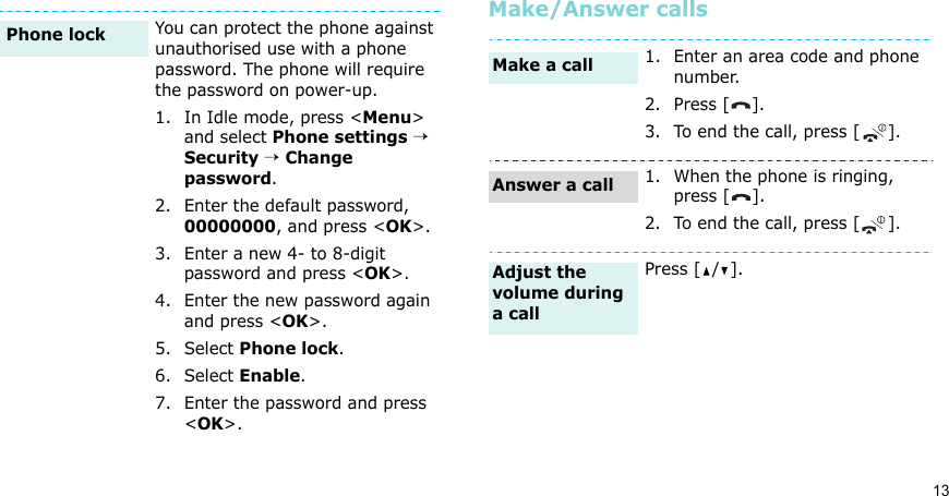 13Make/Answer callsYou can protect the phone against unauthorised use with a phone password. The phone will require the password on power-up.1. In Idle mode, press &lt;Menu&gt; and select Phone settings → Security → Change password.2. Enter the default password, 00000000, and press &lt;OK&gt;.3. Enter a new 4- to 8-digit password and press &lt;OK&gt;.4. Enter the new password again and press &lt;OK&gt;.5. Select Phone lock.6. Select Enable.7. Enter the password and press &lt;OK&gt;.Phone lock1. Enter an area code and phone number.2. Press [ ].3. To end the call, press [ ].1. When the phone is ringing, press [ ].2. To end the call, press [ ].Press [ / ].Make a callAnswer a callAdjust the volume during a call