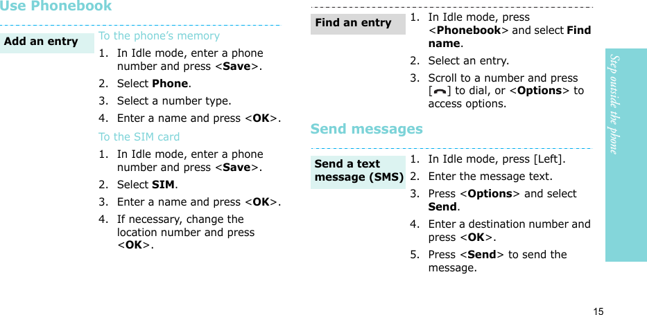 15Step outside the phoneUse PhonebookSend messagesTo the phone’s memory1. In Idle mode, enter a phone number and press &lt;Save&gt;.2. Select Phone.3. Select a number type. 4. Enter a name and press &lt;OK&gt;.To t he S IM card1. In Idle mode, enter a phone number and press &lt;Save&gt;.2. Select SIM.3. Enter a name and press &lt;OK&gt;.4. If necessary, change the location number and press &lt;OK&gt;.Add an entry1. In Idle mode, press &lt;Phonebook&gt; and select Find name.2. Select an entry.3. Scroll to a number and press [ ] to dial, or &lt;Options&gt; to access options.1. In Idle mode, press [Left].2. Enter the message text.3. Press &lt;Options&gt; and select Send.4. Enter a destination number and press &lt;OK&gt;.5. Press &lt;Send&gt; to send the message.Find an entrySend a text message (SMS)