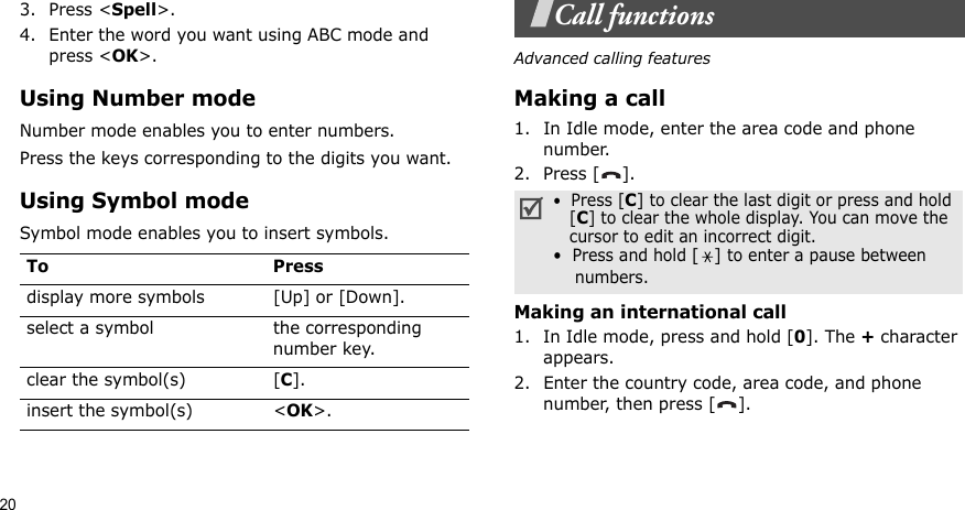 203. Press &lt;Spell&gt;.4. Enter the word you want using ABC mode and press &lt;OK&gt;.Using Number modeNumber mode enables you to enter numbers. Press the keys corresponding to the digits you want.Using Symbol modeSymbol mode enables you to insert symbols.Call functionsAdvanced calling featuresMaking a call1. In Idle mode, enter the area code and phone number.2. Press [ ].Making an international call1. In Idle mode, press and hold [0]. The + character appears.2. Enter the country code, area code, and phone number, then press [ ].To Pressdisplay more symbols [Up] or [Down]. select a symbol the corresponding number key.clear the symbol(s) [C]. insert the symbol(s) &lt;OK&gt;.•  Press [C] to clear the last digit or press and hold   [C] to clear the whole display. You can move the   cursor to edit an incorrect digit.•  Press and hold [] to enter a pause between    numbers.
