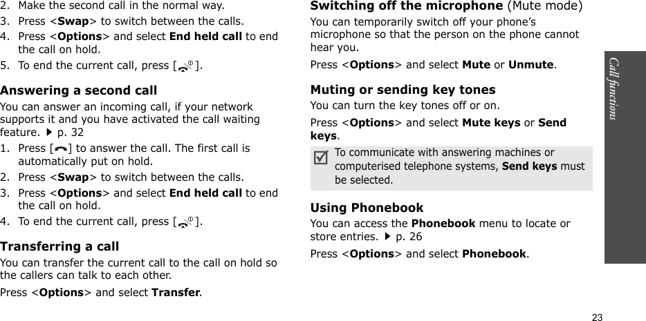 Call functions    232. Make the second call in the normal way.3. Press &lt;Swap&gt; to switch between the calls.4. Press &lt;Options&gt; and select End held call to end the call on hold.5. To end the current call, press [ ].Answering a second callYou can answer an incoming call, if your network supports it and you have activated the call waiting feature.p. 32 1. Press [ ] to answer the call. The first call is automatically put on hold.2. Press &lt;Swap&gt; to switch between the calls.3. Press &lt;Options&gt; and select End held call to end the call on hold.4. To end the current call, press [ ].Transferring a callYou can transfer the current call to the call on hold so the callers can talk to each other.Press &lt;Options&gt; and select Transfer.Switching off the microphone (Mute mode)You can temporarily switch off your phone’s microphone so that the person on the phone cannot hear you.Press &lt;Options&gt; and select Mute or Unmute.Muting or sending key tonesYou can turn the key tones off or on.Press &lt;Options&gt; and select Mute keys or Send keys.Using PhonebookYou can access the Phonebook menu to locate or store entries.p. 26Press &lt;Options&gt; and select Phonebook.To communicate with answering machines or computerised telephone systems, Send keys must be selected.