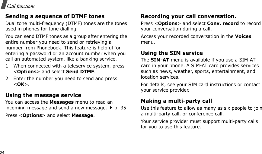 24Call functionsSending a sequence of DTMF tonesDual tone multi-frequency (DTMF) tones are the tones used in phones for tone dialling.You can send DTMF tones as a group after entering the entire number you need to send or retrieving a number from Phonebook. This feature is helpful for entering a password or an account number when you call an automated system, like a banking service.1. When connected with a teleservice system, press &lt;Options&gt; and select Send DTMF.2. Enter the number you need to send and press &lt;OK&gt;.Using the message serviceYou can access the Messages menu to read an incoming message and send a new message.p. 35Press &lt;Options&gt; and select Message.Recording your call conversation.Press &lt;Options&gt; and select Conv. record to record your conversation during a call.Access your recorded conversation in the Voices menu.Using the SIM serviceThe SIM-AT menu is available if you use a SIM-AT card in your phone. A SIM-AT card provides services such as news, weather, sports, entertainment, and location services.For details, see your SIM card instructions or contact your service provider.Making a multi-party call Use this feature to allow as many as six people to join a multi-party call, or conference call.Your service provider must support multi-party calls for you to use this feature.