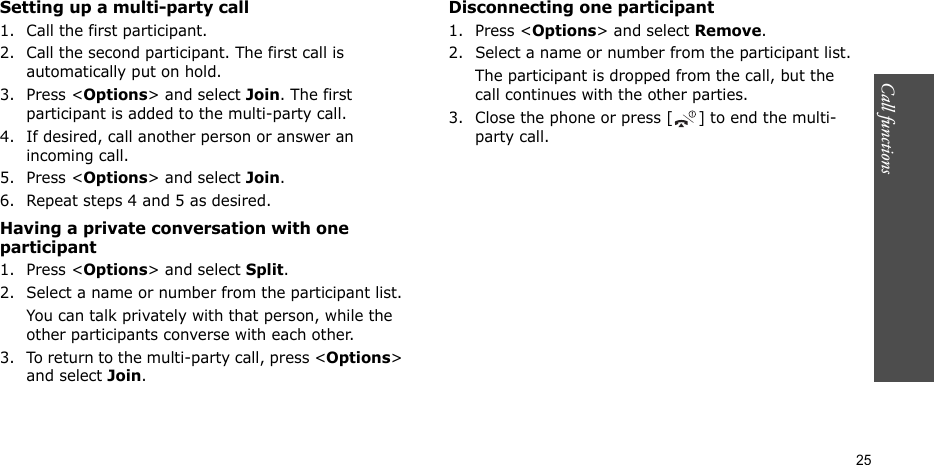 Call functions    25Setting up a multi-party call1. Call the first participant.2. Call the second participant. The first call is automatically put on hold.3. Press &lt;Options&gt; and select Join. The first participant is added to the multi-party call.4. If desired, call another person or answer an incoming call.5. Press &lt;Options&gt; and select Join.6. Repeat steps 4 and 5 as desired.Having a private conversation with one participant1. Press &lt;Options&gt; and select Split. 2. Select a name or number from the participant list.You can talk privately with that person, while the other participants converse with each other.3. To return to the multi-party call, press &lt;Options&gt; and select Join. Disconnecting one participant1. Press &lt;Options&gt; and select Remove. 2. Select a name or number from the participant list.The participant is dropped from the call, but the call continues with the other parties.3. Close the phone or press [ ] to end the multi-party call.