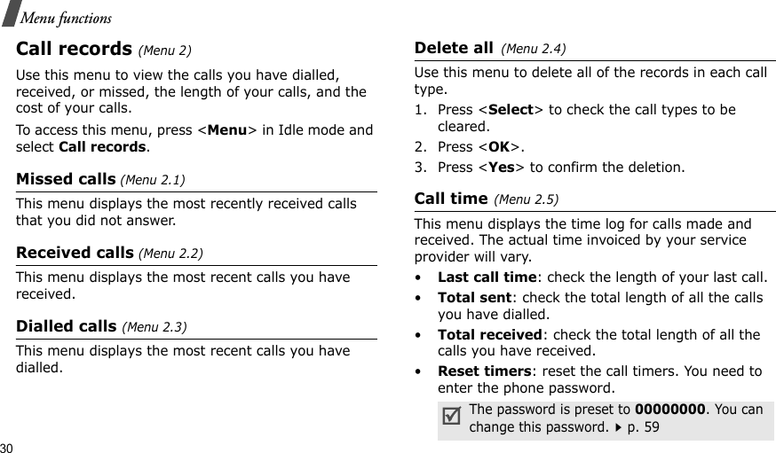30Menu functionsCall records(Menu 2)Use this menu to view the calls you have dialled, received, or missed, the length of your calls, and the cost of your calls.To access this menu, press &lt;Menu&gt; in Idle mode and select Call records.Missed calls (Menu 2.1)   This menu displays the most recently received calls that you did not answer.Received calls (Menu 2.2) This menu displays the most recent calls you have received.Dialled calls (Menu 2.3)This menu displays the most recent calls you have dialled.Delete all(Menu 2.4) Use this menu to delete all of the records in each call type.1. Press &lt;Select&gt; to check the call types to be cleared. 2. Press &lt;OK&gt;. 3. Press &lt;Yes&gt; to confirm the deletion.Call time(Menu 2.5) This menu displays the time log for calls made and received. The actual time invoiced by your service provider will vary.•Last call time: check the length of your last call.•Total sent: check the total length of all the calls you have dialled.•Total received: check the total length of all the calls you have received.•Reset timers: reset the call timers. You need to enter the phone password.The password is preset to 00000000. You can change this password.p. 59