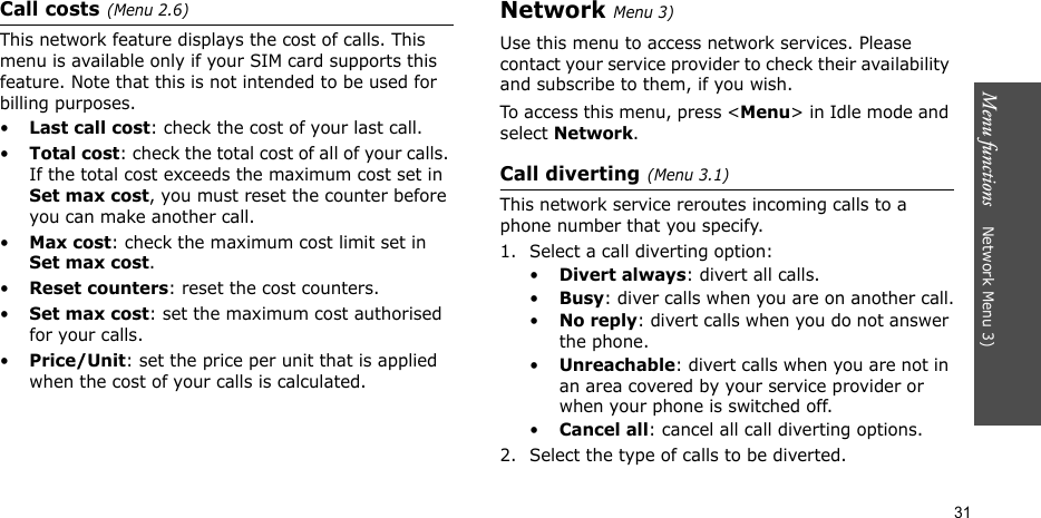 Menu functions    Network Menu 3)31Call costs(Menu 2.6) This network feature displays the cost of calls. This menu is available only if your SIM card supports this feature. Note that this is not intended to be used for billing purposes.•Last call cost: check the cost of your last call.•Total cost: check the total cost of all of your calls. If the total cost exceeds the maximum cost set in Set max cost, you must reset the counter before you can make another call.•Max cost: check the maximum cost limit set in Set max cost.•Reset counters: reset the cost counters.•Set max cost: set the maximum cost authorised for your calls. •Price/Unit: set the price per unit that is applied when the cost of your calls is calculated. Network Menu 3)Use this menu to access network services. Please contact your service provider to check their availability and subscribe to them, if you wish.To access this menu, press &lt;Menu&gt; in Idle mode and select Network.Call diverting(Menu 3.1)    This network service reroutes incoming calls to a phone number that you specify.1. Select a call diverting option:•Divert always: divert all calls.•Busy: diver calls when you are on another call.•No reply: divert calls when you do not answer the phone.•Unreachable: divert calls when you are not in an area covered by your service provider or when your phone is switched off.•Cancel all: cancel all call diverting options.2. Select the type of calls to be diverted.