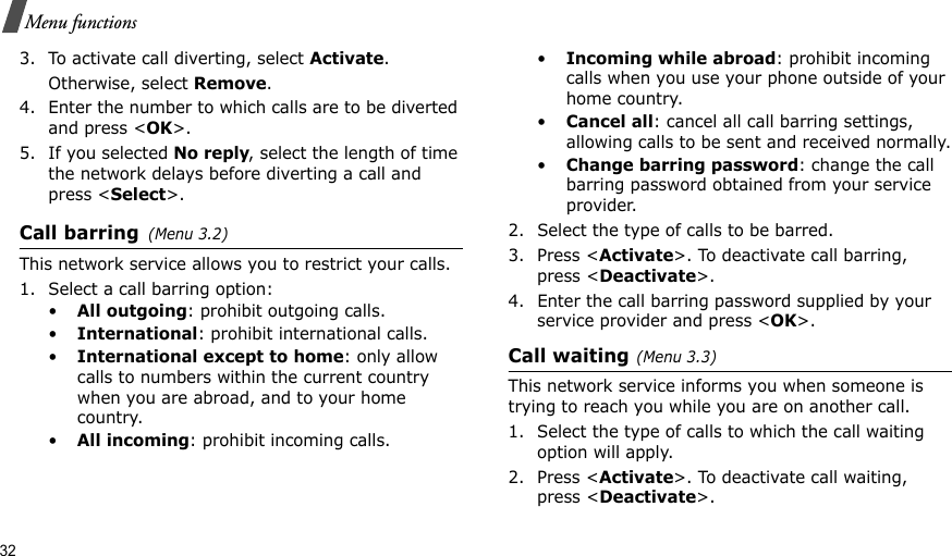 32Menu functions3. To activate call diverting, select Activate. Otherwise, select Remove.4. Enter the number to which calls are to be diverted and press &lt;OK&gt;.5. If you selected No reply, select the length of time the network delays before diverting a call and press &lt;Select&gt;.Call barring(Menu 3.2) This network service allows you to restrict your calls.1. Select a call barring option:•All outgoing: prohibit outgoing calls.•International: prohibit international calls.•International except to home: only allow calls to numbers within the current country when you are abroad, and to your home country.•All incoming: prohibit incoming calls.•Incoming while abroad: prohibit incoming calls when you use your phone outside of your home country.•Cancel all: cancel all call barring settings, allowing calls to be sent and received normally.•Change barring password: change the call barring password obtained from your service provider.2. Select the type of calls to be barred. 3. Press &lt;Activate&gt;. To deactivate call barring, press &lt;Deactivate&gt;.4. Enter the call barring password supplied by your service provider and press &lt;OK&gt;.Call waiting(Menu 3.3)        This network service informs you when someone is trying to reach you while you are on another call.1. Select the type of calls to which the call waiting option will apply.2. Press &lt;Activate&gt;. To deactivate call waiting, press &lt;Deactivate&gt;. 