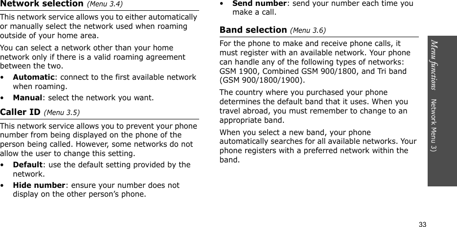 Menu functions    Network Menu 3)33Network selection(Menu 3.4)This network service allows you to either automatically or manually select the network used when roaming outside of your home area. You can select a network other than your home network only if there is a valid roaming agreement between the two.•Automatic: connect to the first available network when roaming.•Manual: select the network you want.Caller ID(Menu 3.5)   This network service allows you to prevent your phone number from being displayed on the phone of the person being called. However, some networks do not allow the user to change this setting.•Default: use the default setting provided by the network.•Hide number: ensure your number does not display on the other person’s phone.•Send number: send your number each time you make a call.Band selection (Menu 3.6)  For the phone to make and receive phone calls, it must register with an available network. Your phone can handle any of the following types of networks: GSM 1900, Combined GSM 900/1800, and Tri band (GSM 900/1800/1900).The country where you purchased your phone determines the default band that it uses. When you travel abroad, you must remember to change to an appropriate band. When you select a new band, your phone automatically searches for all available networks. Your phone registers with a preferred network within the band.