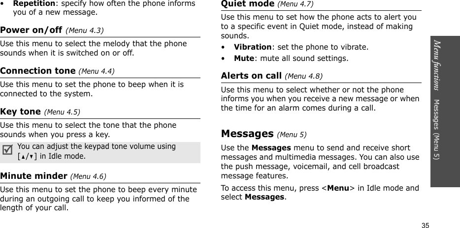 Menu functions    Messages(Menu 5)35•Repetition: specify how often the phone informs you of a new message.Power on/off(Menu 4.3)Use this menu to select the melody that the phone sounds when it is switched on or off.Connection tone (Menu 4.4)Use this menu to set the phone to beep when it is connected to the system.Key tone(Menu 4.5)Use this menu to select the tone that the phone sounds when you press a key. Minute minder (Menu 4.6)Use this menu to set the phone to beep every minute during an outgoing call to keep you informed of the length of your call.Quiet mode (Menu 4.7)Use this menu to set how the phone acts to alert you to a specific event in Quiet mode, instead of making sounds. •Vibration: set the phone to vibrate.•Mute: mute all sound settings.Alerts on call (Menu 4.8)Use this menu to select whether or not the phone informs you when you receive a new message or when the time for an alarm comes during a call.Messages(Menu 5)Use the Messages menu to send and receive short messages and multimedia messages. You can also use the push message, voicemail, and cell broadcast message features.To access this menu, press &lt;Menu&gt; in Idle mode and select Messages.You can adjust the keypad tone volume using [/] in Idle mode.