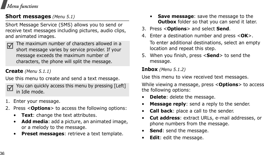 36Menu functionsShort messages (Menu 5.1)Short Message Service (SMS) allows you to send or receive text messages including pictures, audio clips, and animated images. Create (Menu 5.1.1)Use this menu to create and send a text message.1. Enter your message. 2. Press &lt;Options&gt; to access the following options:•Text: change the text attributes.•Add media: add a picture, an animated image, or a melody to the message.•Preset messages: retrieve a text template.•Save message: save the message to the Outbox folder so that you can send it later.3. Press &lt;Options&gt; and select Send.4. Enter a destination number and press &lt;OK&gt;.To enter additional destinations, select an empty location and repeat this step.5. When you finish, press &lt;Send&gt; to send the message.Inbox (Menu 5.1.2)Use this menu to view received text messages.While viewing a message, press &lt;Options&gt; to access the following options:•Delete: delete the message.•Message reply: send a reply to the sender. •Call back: place a call to the sender.•Cut address: extract URLs, e-mail addresses, or phone numbers from the message.•Send: send the message.•Edit: edit the message.The maximum number of characters allowed in a short message varies by service provider. If your message exceeds the maximum number of characters, the phone will split the message.You can quickly access this menu by pressing [Left] in Idle mode.