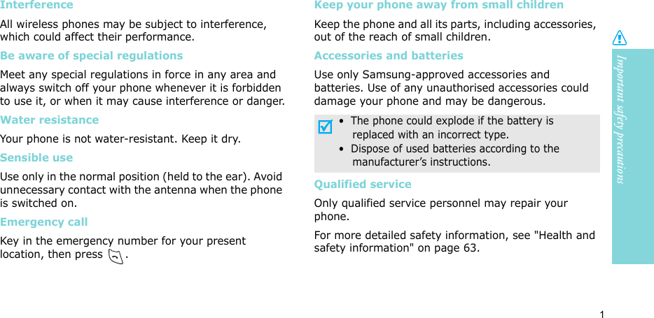 Important safety precautions1Interference All wireless phones may be subject to interference, which could affect their performance.Be aware of special regulationsMeet any special regulations in force in any area and always switch off your phone whenever it is forbidden to use it, or when it may cause interference or danger.Water resistanceYour phone is not water-resistant. Keep it dry. Sensible useUse only in the normal position (held to the ear). Avoid unnecessary contact with the antenna when the phone is switched on.Emergency callKey in the emergency number for your present location, then press  .Keep your phone away from small children Keep the phone and all its parts, including accessories, out of the reach of small children.Accessories and batteriesUse only Samsung-approved accessories and batteries. Use of any unauthorised accessories could damage your phone and may be dangerous.Qualified serviceOnly qualified service personnel may repair your phone.For more detailed safety information, see &quot;Health and safety information&quot; on page 63.•  The phone could explode if the battery is    replaced with an incorrect type.•  Dispose of used batteries according to the    manufacturer’s instructions.