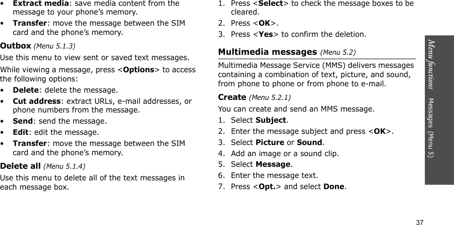 Menu functions    Messages(Menu 5)37•Extract media: save media content from the message to your phone’s memory.•Transfer: move the message between the SIM card and the phone’s memory.Outbox (Menu 5.1.3)Use this menu to view sent or saved text messages.While viewing a message, press &lt;Options&gt; to access the following options: •Delete: delete the message.•Cut address: extract URLs, e-mail addresses, or phone numbers from the message.•Send: send the message.•Edit: edit the message.•Transfer: move the message between the SIM card and the phone’s memory.Delete all (Menu 5.1.4)Use this menu to delete all of the text messages in each message box.1. Press &lt;Select&gt; to check the message boxes to be cleared.2. Press &lt;OK&gt;.3. Press &lt;Yes&gt; to confirm the deletion.Multimedia messages(Menu 5.2)Multimedia Message Service (MMS) delivers messages containing a combination of text, picture, and sound, from phone to phone or from phone to e-mail.Create (Menu 5.2.1) You can create and send an MMS message.1. Select Subject.2. Enter the message subject and press &lt;OK&gt;. 3. Select Picture or Sound.4. Add an image or a sound clip.5. Select Message.6. Enter the message text.7. Press &lt;Opt.&gt; and select Done.