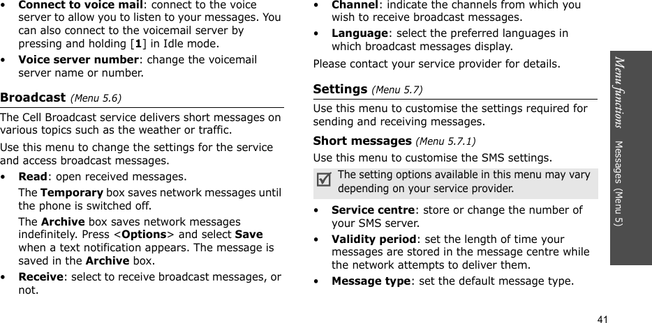Menu functions    Messages(Menu 5)41•Connect to voice mail: connect to the voice server to allow you to listen to your messages. You can also connect to the voicemail server by pressing and holding [1] in Idle mode.•Voice server number: change the voicemail server name or number.Broadcast(Menu 5.6)The Cell Broadcast service delivers short messages on various topics such as the weather or traffic. Use this menu to change the settings for the service and access broadcast messages.•Read: open received messages.The Temporary box saves network messages until the phone is switched off. The Archive box saves network messages indefinitely. Press &lt;Options&gt; and select Save when a text notification appears. The message is saved in the Archive box. •Receive: select to receive broadcast messages, or not.•Channel: indicate the channels from which you wish to receive broadcast messages.•Language: select the preferred languages in which broadcast messages display.Please contact your service provider for details.Settings (Menu 5.7)Use this menu to customise the settings required for sending and receiving messages.Short messages (Menu 5.7.1)Use this menu to customise the SMS settings.•Service centre: store or change the number of your SMS server.•Validity period: set the length of time your messages are stored in the message centre while the network attempts to deliver them.•Message type: set the default message type.The setting options available in this menu may vary depending on your service provider.