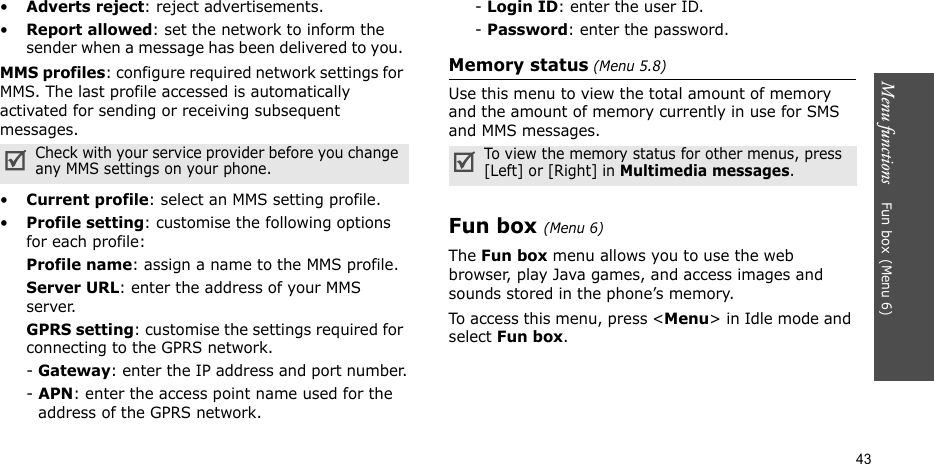 Menu functions    Fun box(Menu 6)43•Adverts reject: reject advertisements. •Report allowed: set the network to inform the sender when a message has been delivered to you. MMS profiles: configure required network settings for MMS. The last profile accessed is automatically activated for sending or receiving subsequent messages.•Current profile: select an MMS setting profile.•Profile setting: customise the following options for each profile:Profile name: assign a name to the MMS profile. Server URL: enter the address of your MMS server.GPRS setting: customise the settings required for connecting to the GPRS network.- Gateway: enter the IP address and port number.- APN: enter the access point name used for the address of the GPRS network.- Login ID: enter the user ID.- Password: enter the password.Memory status (Menu 5.8)Use this menu to view the total amount of memory and the amount of memory currently in use for SMS and MMS messages.Fun box(Menu 6)The Fun box menu allows you to use the web browser, play Java games, and access images and sounds stored in the phone’s memory.To access this menu, press &lt;Menu&gt; in Idle mode and select Fun box.Check with your service provider before you change any MMS settings on your phone. To view the memory status for other menus, press [Left] or [Right] in Multimedia messages.