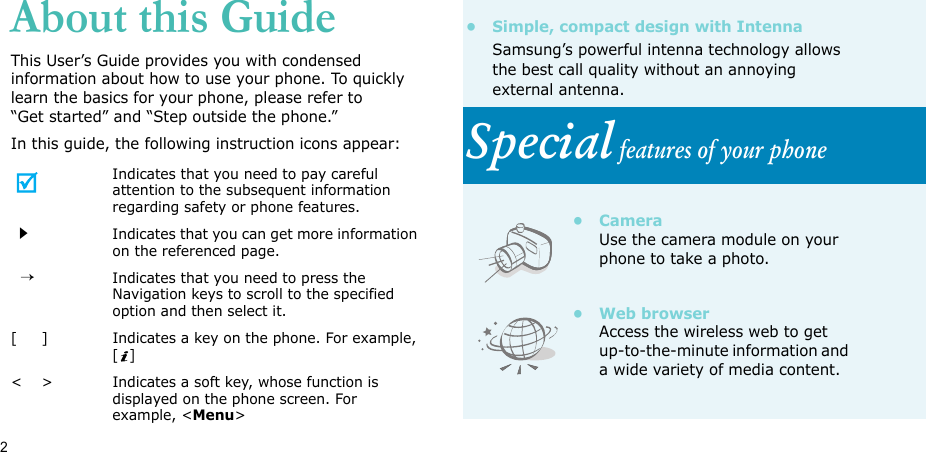 2About this GuideThis User’s Guide provides you with condensed information about how to use your phone. To quickly learn the basics for your phone, please refer to “Get started” and “Step outside the phone.”In this guide, the following instruction icons appear:Indicates that you need to pay careful attention to the subsequent information regarding safety or phone features.Indicates that you can get more information on the referenced page.  →Indicates that you need to press the Navigation keys to scroll to the specified option and then select it.[     ] Indicates a key on the phone. For example, []&lt;    &gt; Indicates a soft key, whose function is displayed on the phone screen. For example, &lt;Menu&gt;• Simple, compact design with IntennaSamsung’s powerful intenna technology allows the best call quality without an annoying external antenna.Special features of your phone• CameraUse the camera module on your phone to take a photo.•Web browserAccess the wireless web to get up-to-the-minute information and a wide variety of media content.