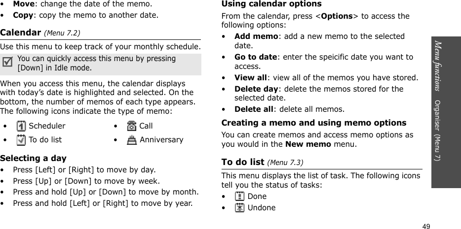 Menu functions    Organiser(Menu 7)49•Move: change the date of the memo.•Copy: copy the memo to another date.Calendar (Menu 7.2)Use this menu to keep track of your monthly schedule.When you access this menu, the calendar displays with today’s date is highlighted and selected. On the bottom, the number of memos of each type appears. The following icons indicate the type of memo:Selecting a day  • Press [Left] or [Right] to move by day.• Press [Up] or [Down] to move by week.• Press and hold [Up] or [Down] to move by month.• Press and hold [Left] or [Right] to move by year.Using calendar optionsFrom the calendar, press &lt;Options&gt; to access the following options:•Add memo: add a new memo to the selected date.•Go to date: enter the speicific date you want to access.•View all: view all of the memos you have stored.•Delete day: delete the memos stored for the selected date.•Delete all: delete all memos.Creating a memo and using memo optionsYou can create memos and access memo options as you would in the New memo menu.To do list (Menu 7.3)This menu displays the list of task. The following icons tell you the status of tasks: • Done• UndoneYou can quickly access this menu by pressing [Down] in Idle mode.•  Scheduler •  Call•  To do list •  Anniversary
