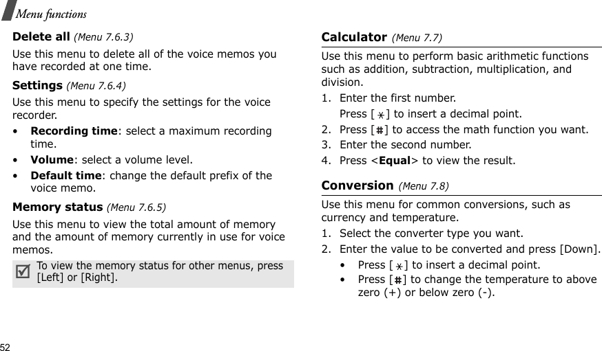 52Menu functionsDelete all (Menu 7.6.3)Use this menu to delete all of the voice memos you have recorded at one time.Settings (Menu 7.6.4)Use this menu to specify the settings for the voice recorder.•Recording time: select a maximum recording time.•Volume: select a volume level.•Default time: change the default prefix of the voice memo.Memory status (Menu 7.6.5)Use this menu to view the total amount of memory and the amount of memory currently in use for voice memos.Calculator(Menu 7.7) Use this menu to perform basic arithmetic functions such as addition, subtraction, multiplication, and division.1. Enter the first number. Press [ ] to insert a decimal point.2. Press [ ] to access the math function you want.3. Enter the second number.4. Press &lt;Equal&gt; to view the result.Conversion(Menu 7.8)Use this menu for common conversions, such as currency and temperature.1. Select the converter type you want.2. Enter the value to be converted and press [Down].• Press [ ] to insert a decimal point.• Press [ ] to change the temperature to above zero (+) or below zero (-).To view the memory status for other menus, press [Left] or [Right].