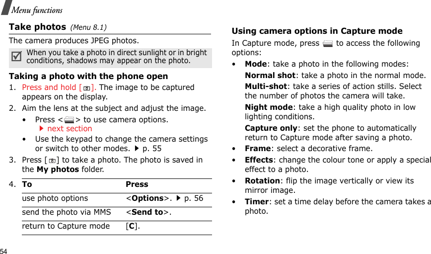 54Menu functionsTake photos(Menu 8.1)The camera produces JPEG photos. Taking a photo with the phone open1. Press and hold [ ]. The image to be captured appears on the display.2. Aim the lens at the subject and adjust the image.• Press &lt; &gt; to use camera options.next section• Use the keypad to change the camera settings or switch to other modes.p. 553. Press [ ] to take a photo. The photo is saved in the My photos folder.Using camera options in Capture modeIn Capture mode, press   to access the following options:•Mode: take a photo in the following modes:Normal shot: take a photo in the normal mode.Multi-shot: take a series of action stills. Select the number of photos the camera will take.Night mode: take a high quality photo in low lighting conditions.Capture only: set the phone to automatically return to Capture mode after saving a photo.•Frame: select a decorative frame.•Effects: change the colour tone or apply a special effect to a photo.•Rotation: flip the image vertically or view its mirror image.•Timer: set a time delay before the camera takes a photo.When you take a photo in direct sunlight or in bright conditions, shadows may appear on the photo.4.To Pressuse photo options &lt;Options&gt;.p. 56send the photo via MMS &lt;Send to&gt;.return to Capture mode [C].