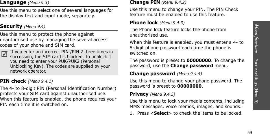 Menu functions    Phone settings(Menu 9)59Language (Menu 9.3)Use this menu to select one of several languages for the display text and input mode, separately.Security (Menu 9.4)Use this menu to protect the phone against unauthorised use by managing the several access codes of your phone and SIM card.PIN check(Menu 9.4.1)The 4- to 8-digit PIN (Personal Identification Number) protects your SIM card against unauthorised use. When this feature is enabled, the phone requires your PIN each time it is switched on.Change PIN (Menu 9.4.2) Use this menu to change your PIN. The PIN Check feature must be enabled to use this feature.Phone lock(Menu 9.4.3) The Phone lock feature locks the phone from unauthorised use. When this feature is enabled, you must enter a 4- to 8-digit phone password each time the phone is switched on.The password is preset to 00000000. To change the password, use the Change password menu.Change password(Menu 9.4.4) Use this menu to change your phone password. The password is preset to 00000000.Privacy (Menu 9.4.5)Use this menu to lock your media contents, including MMS messages, voice memos, images, and sounds. 1. Press &lt;Select&gt; to check the items to be locked. If you enter an incorrect PIN /PIN 2 three times in succession, the SIM card is blocked. To unblock it you need to enter your PUK/PUK2 (Personal Unblocking Key). The codes are supplied by your network operator.