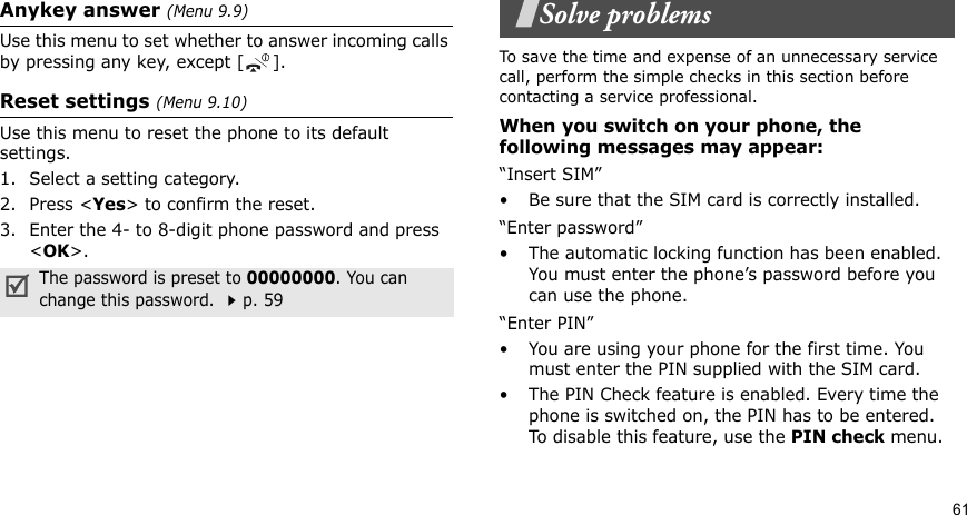 61Anykey answer (Menu 9.9) Use this menu to set whether to answer incoming calls by pressing any key, except [ ].Reset settings (Menu 9.10) Use this menu to reset the phone to its default settings. 1. Select a setting category.2. Press &lt;Yes&gt; to confirm the reset.3. Enter the 4- to 8-digit phone password and press &lt;OK&gt;.Solve problemsTo save the time and expense of an unnecessary service call, perform the simple checks in this section before contacting a service professional.When you switch on your phone, the following messages may appear:“Insert SIM”• Be sure that the SIM card is correctly installed.“Enter password”• The automatic locking function has been enabled. You must enter the phone’s password before you can use the phone.“Enter PIN”• You are using your phone for the first time. You must enter the PIN supplied with the SIM card.• The PIN Check feature is enabled. Every time the phone is switched on, the PIN has to be entered. To disable this feature, use the PIN check menu.The password is preset to 00000000. You can change this password. p. 59