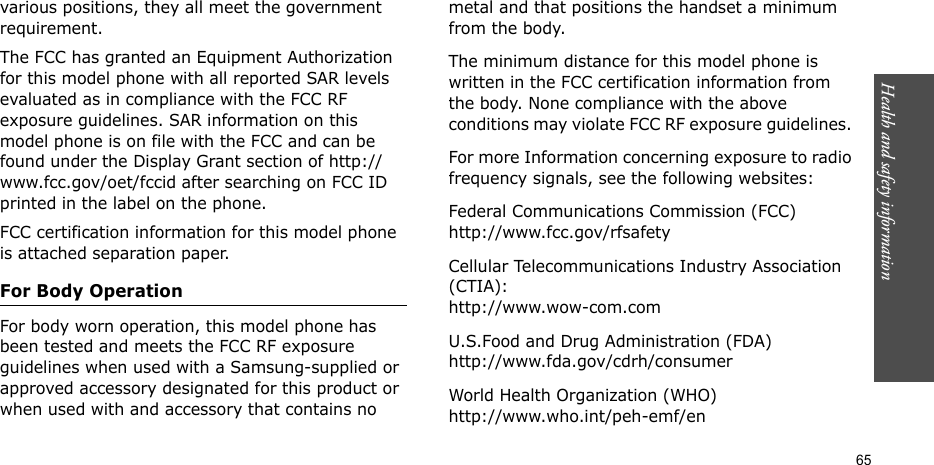 Health and safety information  65various positions, they all meet the government requirement.The FCC has granted an Equipment Authorization for this model phone with all reported SAR levels evaluated as in compliance with the FCC RF exposure guidelines. SAR information on this model phone is on file with the FCC and can be found under the Display Grant section of http://www.fcc.gov/oet/fccid after searching on FCC ID printed in the label on the phone.FCC certification information for this model phone is attached separation paper.For Body OperationFor body worn operation, this model phone has been tested and meets the FCC RF exposure guidelines when used with a Samsung-supplied or approved accessory designated for this product or when used with and accessory that contains no metal and that positions the handset a minimum from the body. The minimum distance for this model phone is written in the FCC certification information from the body. None compliance with the above conditions may violate FCC RF exposure guidelines. For more Information concerning exposure to radio frequency signals, see the following websites:Federal Communications Commission (FCC)http://www.fcc.gov/rfsafetyCellular Telecommunications Industry Association (CTIA):http://www.wow-com.comU.S.Food and Drug Administration (FDA)http://www.fda.gov/cdrh/consumerWorld Health Organization (WHO)http://www.who.int/peh-emf/en