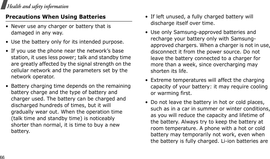 66Health and safety informationPrecautions When Using Batteries• Never use any charger or battery that is damaged in any way.• Use the battery only for its intended purpose.• If you use the phone near the network’s base station, it uses less power; talk and standby time are greatly affected by the signal strength on the cellular network and the parameters set by the network operator.• Battery charging time depends on the remaining battery charge and the type of battery and charger used. The battery can be charged and discharged hundreds of times, but it will gradually wear out. When the operation time (talk time and standby time) is noticeably shorter than normal, it is time to buy a new battery.• If left unused, a fully charged battery will discharge itself over time. • Use only Samsung-approved batteries and recharge your battery only with Samsung-approved chargers. When a charger is not in use, disconnect it from the power source. Do not leave the battery connected to a charger for more than a week, since overcharging may shorten its life.• Extreme temperatures will affect the charging capacity of your battery: it may require cooling or warming first.• Do not leave the battery in hot or cold places, such as in a car in summer or winter conditions, as you will reduce the capacity and lifetime of the battery. Always try to keep the battery at room temperature. A phone with a hot or cold battery may temporarily not work, even when the battery is fully charged. Li-ion batteries are 