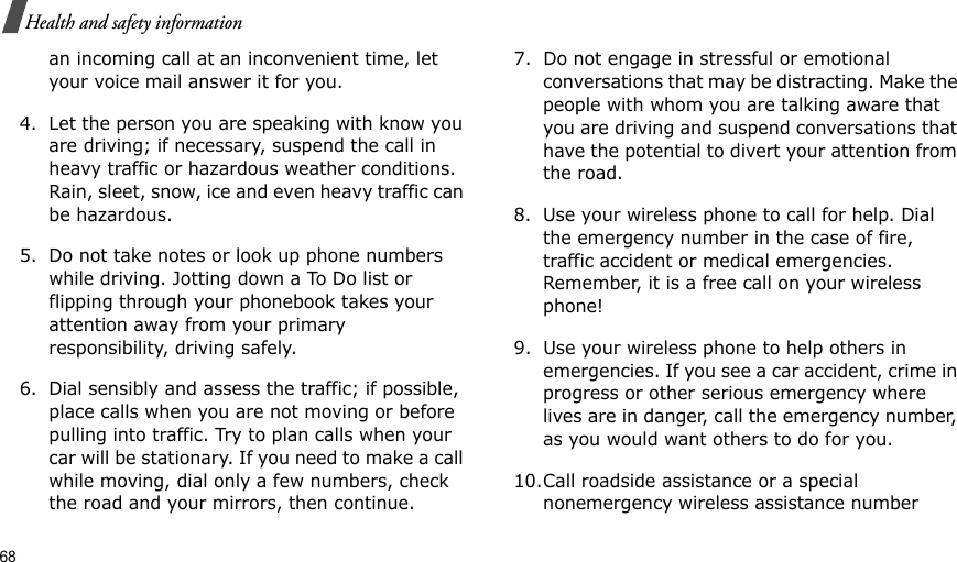 68Health and safety informationan incoming call at an inconvenient time, let your voice mail answer it for you.4. Let the person you are speaking with know you are driving; if necessary, suspend the call in heavy traffic or hazardous weather conditions. Rain, sleet, snow, ice and even heavy traffic can be hazardous.5. Do not take notes or look up phone numbers while driving. Jotting down a To Do list or flipping through your phonebook takes your attention away from your primary responsibility, driving safely. 6. Dial sensibly and assess the traffic; if possible, place calls when you are not moving or before pulling into traffic. Try to plan calls when your car will be stationary. If you need to make a call while moving, dial only a few numbers, check the road and your mirrors, then continue.7. Do not engage in stressful or emotional conversations that may be distracting. Make the people with whom you are talking aware that you are driving and suspend conversations that have the potential to divert your attention from the road.8. Use your wireless phone to call for help. Dial the emergency number in the case of fire, traffic accident or medical emergencies. Remember, it is a free call on your wireless phone! 9. Use your wireless phone to help others in emergencies. If you see a car accident, crime in progress or other serious emergency where lives are in danger, call the emergency number, as you would want others to do for you.10.Call roadside assistance or a special nonemergency wireless assistance number 