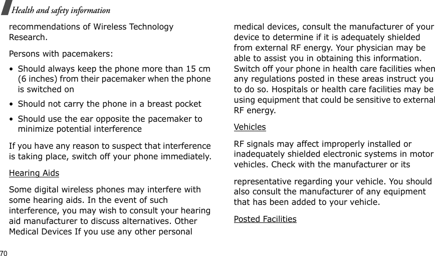 70Health and safety informationrecommendations of Wireless Technology Research.Persons with pacemakers:• Should always keep the phone more than 15 cm (6 inches) from their pacemaker when the phone is switched on• Should not carry the phone in a breast pocket• Should use the ear opposite the pacemaker to minimize potential interferenceIf you have any reason to suspect that interference is taking place, switch off your phone immediately.Hearing AidsSome digital wireless phones may interfere with some hearing aids. In the event of such interference, you may wish to consult your hearing aid manufacturer to discuss alternatives. Other Medical Devices If you use any other personal medical devices, consult the manufacturer of your device to determine if it is adequately shielded from external RF energy. Your physician may be able to assist you in obtaining this information. Switch off your phone in health care facilities when any regulations posted in these areas instruct you to do so. Hospitals or health care facilities may be using equipment that could be sensitive to external RF energy.VehiclesRF signals may affect improperly installed or inadequately shielded electronic systems in motor vehicles. Check with the manufacturer or itsrepresentative regarding your vehicle. You should also consult the manufacturer of any equipment that has been added to your vehicle.Posted Facilities