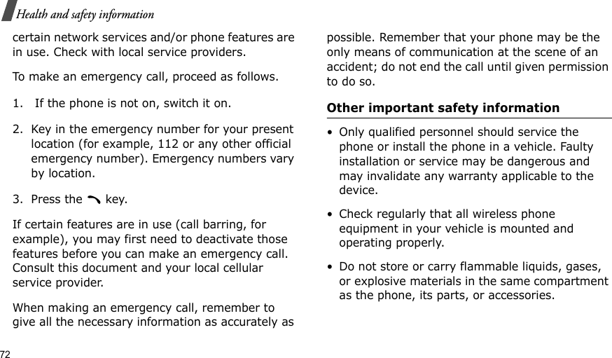 72Health and safety informationcertain network services and/or phone features are in use. Check with local service providers.To make an emergency call, proceed as follows.1.  If the phone is not on, switch it on.2. Key in the emergency number for your present location (for example, 112 or any other official emergency number). Emergency numbers vary by location.3. Press the   key.If certain features are in use (call barring, for example), you may first need to deactivate those features before you can make an emergency call. Consult this document and your local cellular service provider.When making an emergency call, remember to give all the necessary information as accurately as possible. Remember that your phone may be the only means of communication at the scene of an accident; do not end the call until given permission to do so.Other important safety information• Only qualified personnel should service the phone or install the phone in a vehicle. Faulty installation or service may be dangerous and may invalidate any warranty applicable to the device.• Check regularly that all wireless phone equipment in your vehicle is mounted and operating properly.• Do not store or carry flammable liquids, gases, or explosive materials in the same compartment as the phone, its parts, or accessories.