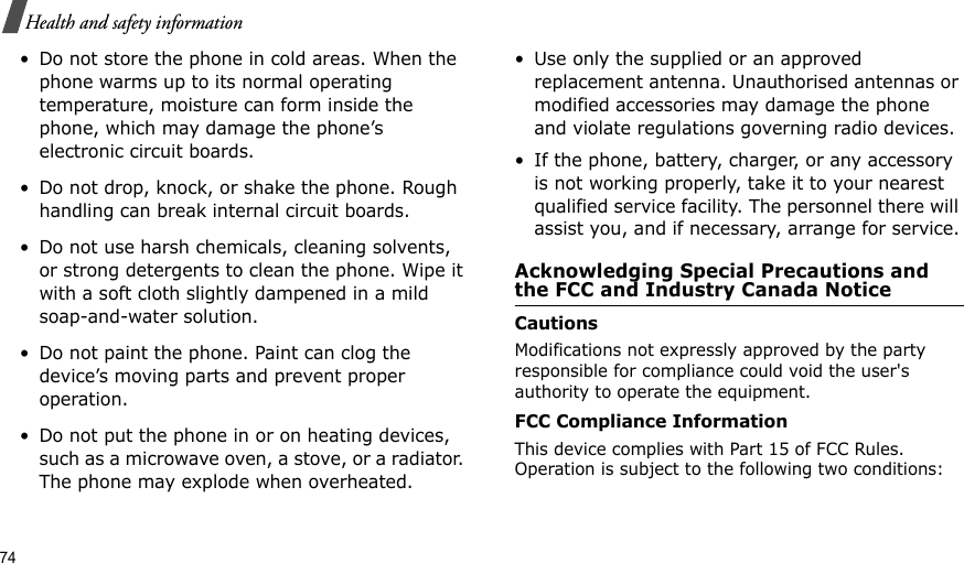 74Health and safety information• Do not store the phone in cold areas. When the phone warms up to its normal operating temperature, moisture can form inside the phone, which may damage the phone’s electronic circuit boards.• Do not drop, knock, or shake the phone. Rough handling can break internal circuit boards.• Do not use harsh chemicals, cleaning solvents, or strong detergents to clean the phone. Wipe it with a soft cloth slightly dampened in a mild soap-and-water solution.• Do not paint the phone. Paint can clog the device’s moving parts and prevent proper operation.• Do not put the phone in or on heating devices, such as a microwave oven, a stove, or a radiator. The phone may explode when overheated.• Use only the supplied or an approved replacement antenna. Unauthorised antennas or modified accessories may damage the phone and violate regulations governing radio devices.• If the phone, battery, charger, or any accessory is not working properly, take it to your nearest qualified service facility. The personnel there will assist you, and if necessary, arrange for service.Acknowledging Special Precautions and the FCC and Industry Canada NoticeCautionsModifications not expressly approved by the party responsible for compliance could void the user&apos;s authority to operate the equipment.FCC Compliance InformationThis device complies with Part 15 of FCC Rules. Operation is subject to the following two conditions:
