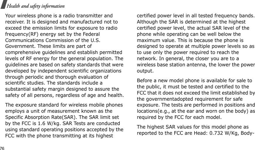 76Health and safety informationYour wireless phone is a radio transmitter and receiver. It is designed and manufactured not to exceed the emission limits for exposure to radio frequency(RF) energy set by the Federal Communications Commission of the U.S. Government. These limits are part of comprehensive guidelines and establish permitted levels of RF energy for the general population. The guidelines are based on safety standards that were developed by independent scientific organizations through periodic and thorough evaluation of scientific studies. The standards include a substantial safety margin designed to assure the safety of all persons, regardless of age and health.The exposure standard for wireless mobile phones employs a unit of measurement known as the Specific Absorption Rate(SAR). The SAR limit set by the FCC is 1.6 W/kg. SAR Tests are conducted using standard operating positions accepted by the FCC with the phone transmitting at its highest certified power level in all tested frequency bands. Although the SAR is determined at the highest certified power level, the actual SAR level of the phone while operating can be well below the maximum value. This is because the phone is designed to operate at multiple power levels so as to use only the power required to reach the network. In general, the closer you are to a wireless base station antenna, the lower the power output.Before a new model phone is available for sale to the public, it must be tested and certified to the FCC that it does not exceed the limit established by the governmentadopted requirement for safe exposure. The tests are performed in positions and locations(e.g., at the ear and worn on the body) as required by the FCC for each model.The highest SAR values for this model phone as reported to the FCC are Head: 0.732 W/Kg, Body-