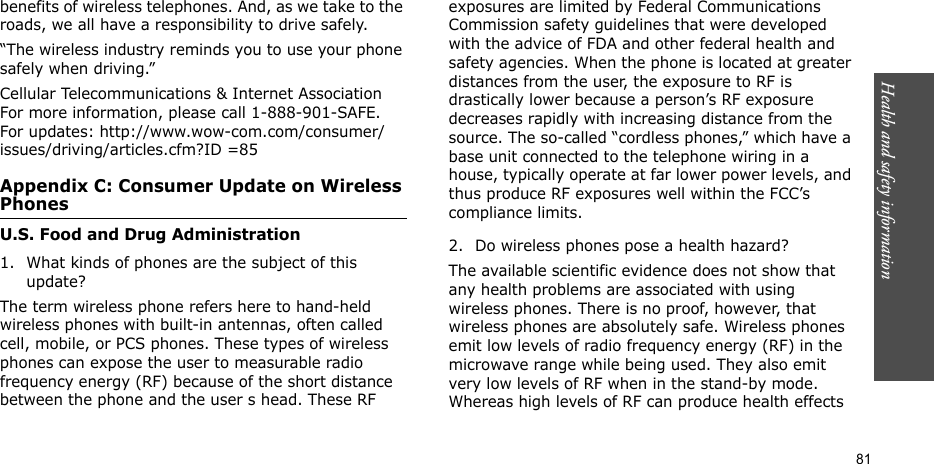 Health and safety information  81benefits of wireless telephones. And, as we take to the roads, we all have a responsibility to drive safely.“The wireless industry reminds you to use your phone safely when driving.”Cellular Telecommunications &amp; Internet Association For more information, please call 1-888-901-SAFE. For updates: http://www.wow-com.com/consumer/issues/driving/articles.cfm?ID =85Appendix C: Consumer Update on Wireless PhonesU.S. Food and Drug Administration1. What kinds of phones are the subject of this update?The term wireless phone refers here to hand-held wireless phones with built-in antennas, often called cell, mobile, or PCS phones. These types of wireless phones can expose the user to measurable radio frequency energy (RF) because of the short distance between the phone and the user s head. These RF exposures are limited by Federal Communications Commission safety guidelines that were developed with the advice of FDA and other federal health and safety agencies. When the phone is located at greater distances from the user, the exposure to RF is drastically lower because a person’s RF exposure decreases rapidly with increasing distance from the source. The so-called “cordless phones,” which have a base unit connected to the telephone wiring in a house, typically operate at far lower power levels, and thus produce RF exposures well within the FCC’s compliance limits.2. Do wireless phones pose a health hazard?The available scientific evidence does not show that any health problems are associated with using wireless phones. There is no proof, however, that wireless phones are absolutely safe. Wireless phones emit low levels of radio frequency energy (RF) in the microwave range while being used. They also emit very low levels of RF when in the stand-by mode. Whereas high levels of RF can produce health effects 