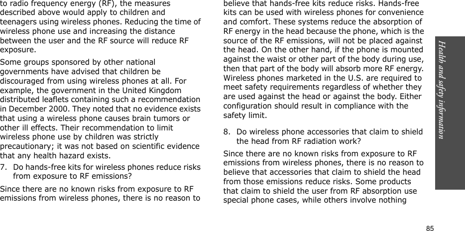 Health and safety information  85to radio frequency energy (RF), the measures described above would apply to children and teenagers using wireless phones. Reducing the time of wireless phone use and increasing the distance between the user and the RF source will reduce RF exposure.Some groups sponsored by other national governments have advised that children be discouraged from using wireless phones at all. For example, the government in the United Kingdom distributed leaflets containing such a recommendation in December 2000. They noted that no evidence exists that using a wireless phone causes brain tumors or other ill effects. Their recommendation to limit wireless phone use by children was strictly precautionary; it was not based on scientific evidence that any health hazard exists.7. Do hands-free kits for wireless phones reduce risks from exposure to RF emissions?Since there are no known risks from exposure to RF emissions from wireless phones, there is no reason to believe that hands-free kits reduce risks. Hands-free kits can be used with wireless phones for convenience and comfort. These systems reduce the absorption of RF energy in the head because the phone, which is the source of the RF emissions, will not be placed against the head. On the other hand, if the phone is mounted against the waist or other part of the body during use, then that part of the body will absorb more RF energy. Wireless phones marketed in the U.S. are required to meet safety requirements regardless of whether they are used against the head or against the body. Either configuration should result in compliance with the safety limit.8. Do wireless phone accessories that claim to shield the head from RF radiation work?Since there are no known risks from exposure to RF emissions from wireless phones, there is no reason to believe that accessories that claim to shield the head from those emissions reduce risks. Some products that claim to shield the user from RF absorption use special phone cases, while others involve nothing 