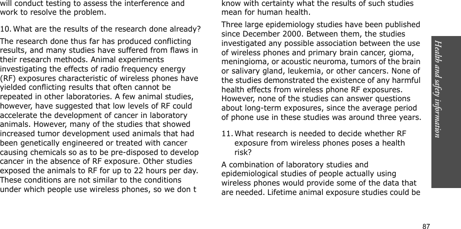 Health and safety information  87will conduct testing to assess the interference and work to resolve the problem.10. What are the results of the research done already?The research done thus far has produced conflicting results, and many studies have suffered from flaws in their research methods. Animal experiments investigating the effects of radio frequency energy (RF) exposures characteristic of wireless phones have yielded conflicting results that often cannot be repeated in other laboratories. A few animal studies, however, have suggested that low levels of RF could accelerate the development of cancer in laboratory animals. However, many of the studies that showed increased tumor development used animals that had been genetically engineered or treated with cancer causing chemicals so as to be pre-disposed to develop cancer in the absence of RF exposure. Other studies exposed the animals to RF for up to 22 hours per day. These conditions are not similar to the conditions under which people use wireless phones, so we don t know with certainty what the results of such studies mean for human health.Three large epidemiology studies have been published since December 2000. Between them, the studies investigated any possible association between the use of wireless phones and primary brain cancer, gioma, meningioma, or acoustic neuroma, tumors of the brain or salivary gland, leukemia, or other cancers. None of the studies demonstrated the existence of any harmful health effects from wireless phone RF exposures. However, none of the studies can answer questions about long-term exposures, since the average period of phone use in these studies was around three years.11. What research is needed to decide whether RF exposure from wireless phones poses a health risk?A combination of laboratory studies and epidemiological studies of people actually using wireless phones would provide some of the data that are needed. Lifetime animal exposure studies could be 