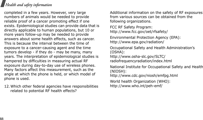 88Health and safety informationcompleted in a few years. However, very large numbers of animals would be needed to provide reliable proof of a cancer promoting effect if one exists. Epidemiological studies can provide data that is directly applicable to human populations, but 10 or more years follow-up may be needed to provide answers about some health effects, such as cancer. This is because the interval between the time of exposure to a cancer-causing agent and the time tumors develop - if they do - may be many, many years. The interpretation of epidemiological studies is hampered by difficulties in measuring actual RF exposure during day-to-day use of wireless phones. Many factors affect this measurement, such as the angle at which the phone is held, or which model of phone is used.12. Which other federal agencies have responsibilities related to potential RF health effects?Additional information on the safety of RF exposures from various sources can be obtained from the following organizations.FCC RF Safety Program:http://www.fcc.gov/oet/rfsafety/Environmental Protection Agency (EPA):http://www.epa.gov/radiation/Occupational Safety and Health Administration’s (OSHA):http://www.osha-slc.gov/SLTC/radiofrequencyradiation/index.htmlNational Institute for Occupational Safety and Health (NIOSH):http://www.cdc.gov/niosh/emfpg.htmlWorld health Organization (WHO):http://www.who.int/peh-emf/