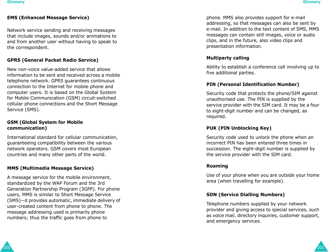 Glossary200EMS (Enhanced Message Service)Network service sending and receiving messages that include images, sounds and/or animations to and from another user without having to speak to the correspondent.GPRS (General Packet Radio Service)New non-voice value-added service that allows information to be sent and received across a mobile telephone network. GPRS guarantees continuous connection to the Internet for mobile phone and computer users. It is based on the Global System for Mobile Communication (GSM) circuit-switched cellular phone connections and the Short Message Service (SMS).GSM (Global System for Mobile communication)International standard for cellular communication, guaranteeing compatibility between the various network operators. GSM covers most European countries and many other parts of the world.MMS (Multimedia Message Service)A message service for the mobile environment, standardized by the WAP Forum and the 3rd Generation Partnership Program (3GPP). For phone users, MMS is similar to Short Message Service (SMS)--it provides automatic, immediate delivery of user-created content from phone to phone. The message addressing used is primarily phone numbers; thus the traffic goes from phone to Glossary201phone. MMS also provides support for e-mail addressing, so that messages can also be sent by e-mail. In addition to the text content of SMS, MMS messages can contain still images, voice or audio clips, and in the future, also video clips and presentation information.Multiparty callingAbility to establish a conference call involving up to five additional parties.PIN (Personal Identification Number)Security code that protects the phone/SIM against unauthorised use. The PIN is supplied by the service provider with the SIM card. It may be a four to eight-digit number and can be changed, as required.PUK (PIN Unblocking Key)Security code used to unlock the phone when an incorrect PIN has been entered three times in succession. The eight-digit number is supplied by the service provider with the SIM card.RoamingUse of your phone when you are outside your home area (when travelling for example).SDN (Service Dialling Numbers)Telephone numbers supplied by your network provider and giving access to special services, such as voice mail, directory inquiries, customer support, and emergency services.