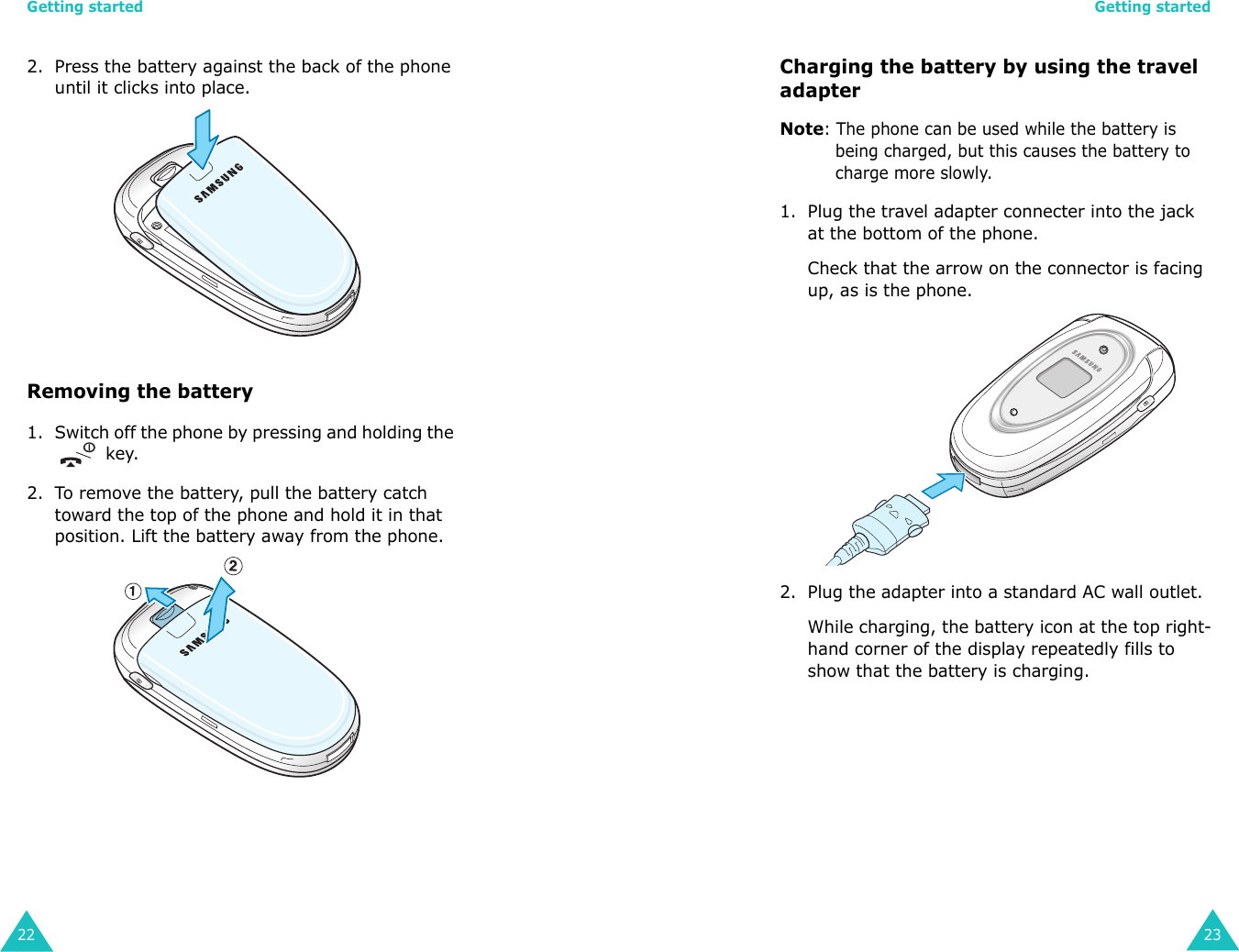 Getting started222. Press the battery against the back of the phone until it clicks into place. Removing the battery1. Switch off the phone by pressing and holding the  key.2. To remove the battery, pull the battery catch toward the top of the phone and hold it in that position. Lift the battery away from the phone.Getting started23Charging the battery by using the travel adapterNote: The phone can be used while the battery is being charged, but this causes the battery to charge more slowly.1. Plug the travel adapter connecter into the jack at the bottom of the phone. Check that the arrow on the connector is facing up, as is the phone.2. Plug the adapter into a standard AC wall outlet.While charging, the battery icon at the top right-hand corner of the display repeatedly fills to show that the battery is charging.