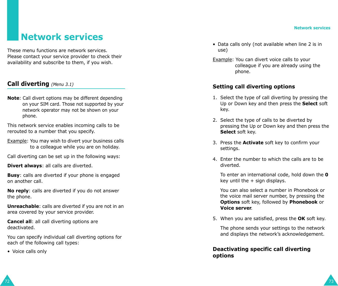 72Network servicesThese menu functions are network services.Please contact your service provider to check their availability and subscribe to them, if you wish.Call diverting (Menu 3.1)Note: Call divert options may be different depending on your SIM card. Those not supported by your network operator may not be shown on your phone.This network service enables incoming calls to be rerouted to a number that you specify.Example: You may wish to divert your business calls to a colleague while you are on holiday.Call diverting can be set up in the following ways:Divert always: all calls are diverted.Busy: calls are diverted if your phone is engaged on another call.No reply: calls are diverted if you do not answer the phone.Unreachable: calls are diverted if you are not in an area covered by your service provider.Cancel all: all call diverting options are deactivated.You can specify individual call diverting options for each of the following call types:• Voice calls onlyNetwork services73• Data calls only (not available when line 2 is in use)Example: You can divert voice calls to your colleague if you are already using the phone.Setting call diverting options1. Select the type of call diverting by pressing the Up or Down key and then press the Select soft key.2. Select the type of calls to be diverted by pressing the Up or Down key and then press the Select soft key.3. Press the Activate soft key to confirm your settings.4. Enter the number to which the calls are to be diverted.To enter an international code, hold down the 0 key until the + sign displays. You can also select a number in Phonebook or the voice mail server number, by pressing the Options soft key, followed by Phonebook or Voice server.5. When you are satisfied, press the OK soft key. The phone sends your settings to the network and displays the network’s acknowledgement.Deactivating specific call diverting options