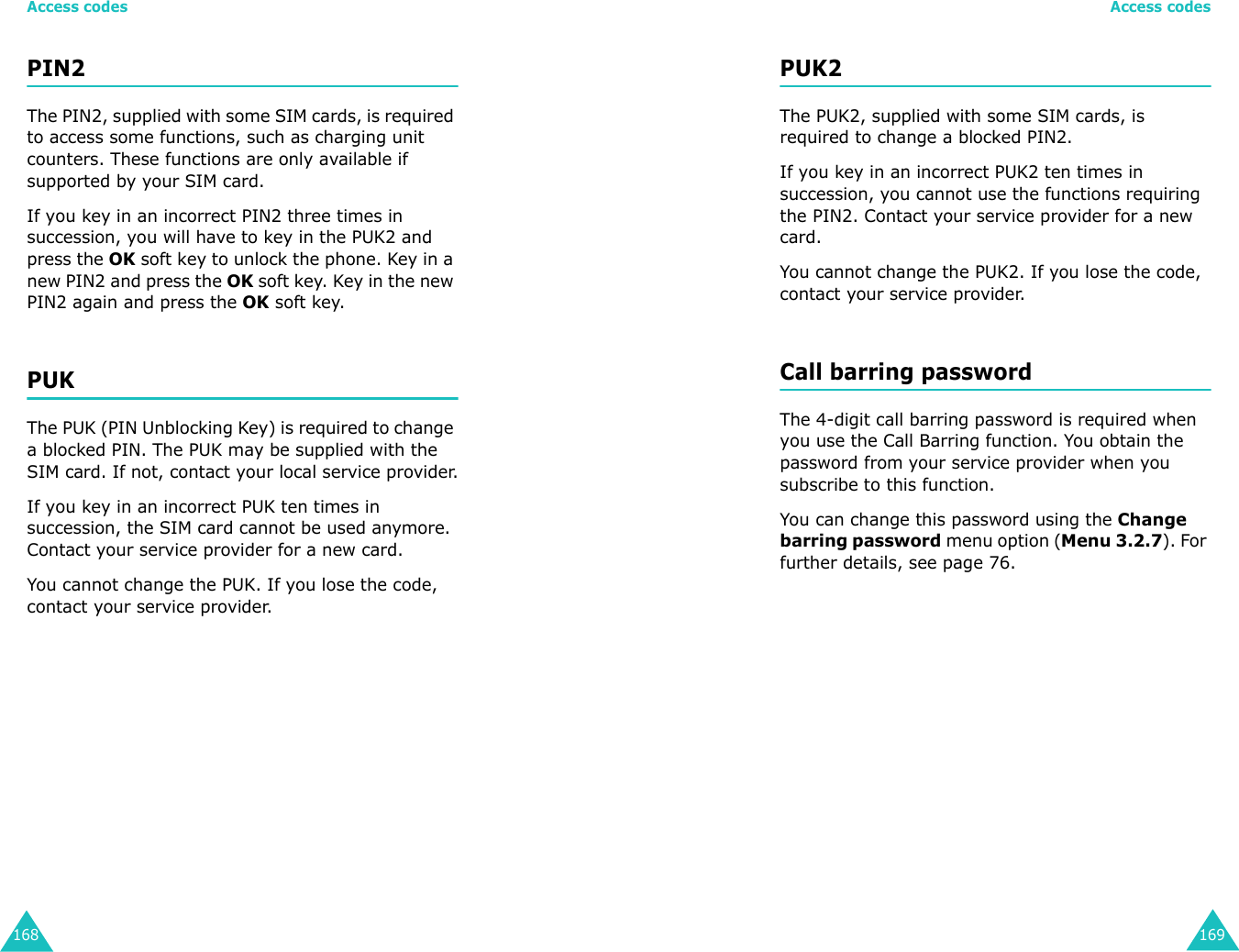 Access codes168PIN2The PIN2, supplied with some SIM cards, is required to access some functions, such as charging unit counters. These functions are only available if supported by your SIM card.If you key in an incorrect PIN2 three times in succession, you will have to key in the PUK2 and press the OK soft key to unlock the phone. Key in a new PIN2 and press the OK soft key. Key in the new PIN2 again and press the OK soft key.PUKThe PUK (PIN Unblocking Key) is required to change a blocked PIN. The PUK may be supplied with the SIM card. If not, contact your local service provider.If you key in an incorrect PUK ten times in succession, the SIM card cannot be used anymore. Contact your service provider for a new card.You cannot change the PUK. If you lose the code, contact your service provider.Access codes169PUK2The PUK2, supplied with some SIM cards, is required to change a blocked PIN2.If you key in an incorrect PUK2 ten times in succession, you cannot use the functions requiring the PIN2. Contact your service provider for a new card.You cannot change the PUK2. If you lose the code, contact your service provider.Call barring passwordThe 4-digit call barring password is required when you use the Call Barring function. You obtain the password from your service provider when you subscribe to this function. You can change this password using the Change barring password menu option (Menu 3.2.7). For further details, see page 76.