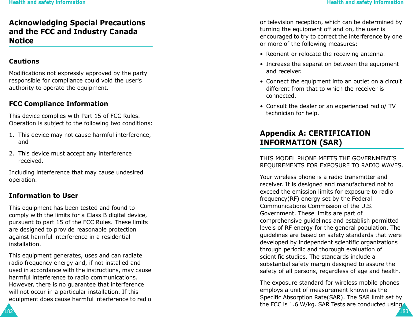 Health and safety information182Acknowledging Special Precautions and the FCC and Industry Canada NoticeCautionsModifications not expressly approved by the party responsible for compliance could void the user&apos;s authority to operate the equipment.FCC Compliance InformationThis device complies with Part 15 of FCC Rules. Operation is subject to the following two conditions:1. This device may not cause harmful interference, and2. This device must accept any interference received.Including interference that may cause undesired operation.Information to UserThis equipment has been tested and found to comply with the limits for a Class B digital device, pursuant to part 15 of the FCC Rules. These limits are designed to provide reasonable protection against harmful interference in a residential installation.This equipment generates, uses and can radiate radio frequency energy and, if not installed and used in accordance with the instructions, may cause harmful interference to radio communications. However, there is no guarantee that interference will not occur in a particular installation. If this equipment does cause harmful interference to radio Health and safety information183or television reception, which can be determined by turning the equipment off and on, the user is encouraged to try to correct the interference by one or more of the following measures:• Reorient or relocate the receiving antenna.• Increase the separation between the equipment and receiver.• Connect the equipment into an outlet on a circuit different from that to which the receiver is connected.• Consult the dealer or an experienced radio/ TV technician for help.Appendix A: CERTIFICATION INFORMATION (SAR)THIS MODEL PHONE MEETS THE GOVERNMENT’S REQUIREMENTS FOR EXPOSURE TO RADIO WAVES.Your wireless phone is a radio transmitter and receiver. It is designed and manufactured not to exceed the emission limits for exposure to radio frequency(RF) energy set by the Federal Communications Commission of the U.S. Government. These limits are part of comprehensive guidelines and establish permitted levels of RF energy for the general population. The guidelines are based on safety standards that were developed by independent scientific organizations through periodic and thorough evaluation of scientific studies. The standards include a substantial safety margin designed to assure the safety of all persons, regardless of age and health.The exposure standard for wireless mobile phones employs a unit of measurement known as the Specific Absorption Rate(SAR). The SAR limit set by the FCC is 1.6 W/kg. SAR Tests are conducted using 